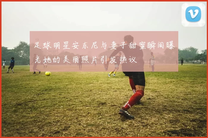足球明星安东尼与妻子甜蜜瞬间曝光她的美丽照片引发热议