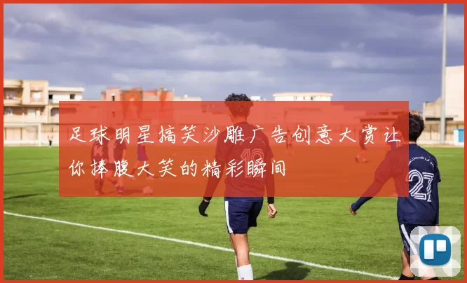 足球明星搞笑沙雕广告创意大赏让你捧腹大笑的精彩瞬间