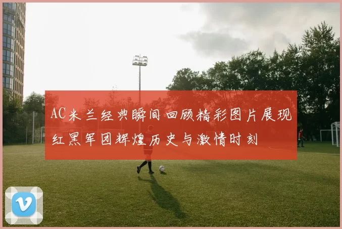 AC米兰经典瞬间回顾精彩图片展现红黑军团辉煌历史与激情时刻