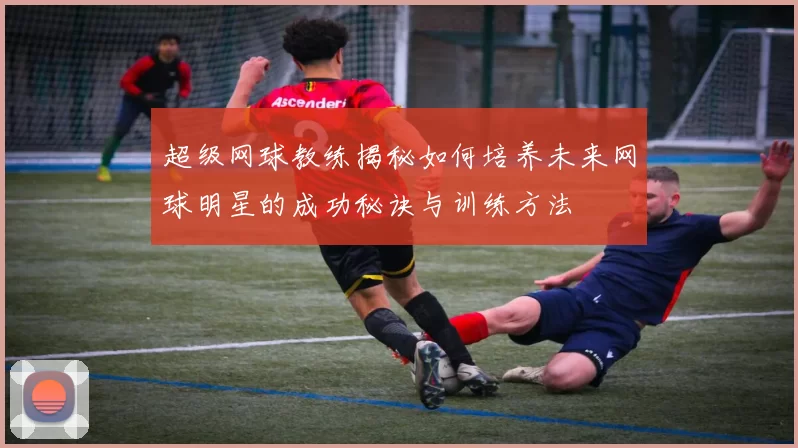 超级网球教练揭秘如何培养未来网球明星的成功秘诀与训练方法