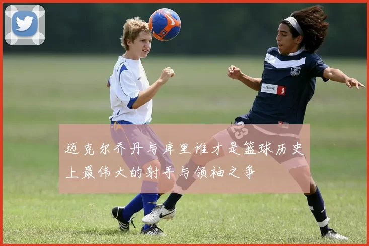 迈克尔乔丹与库里谁才是篮球历史上最伟大的射手与领袖之争